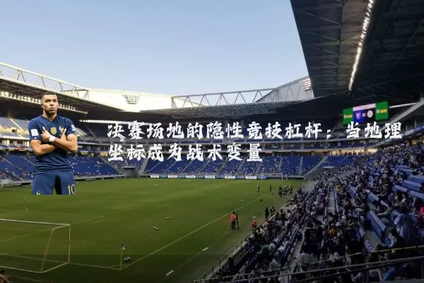 决赛场地的隐性竞技杠杆：当地理坐标成为战术变量