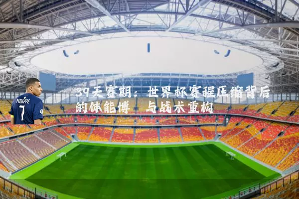 39天赛期：世界杯赛程压缩背后的体能博弈与战术重构