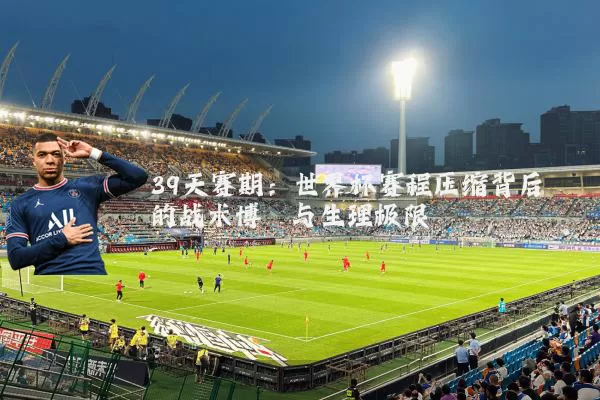 39天赛期:世界杯赛程压缩背后的战术博弈与生理极限