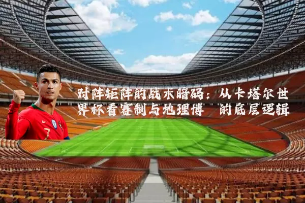 对阵矩阵的战术暗码：从卡塔尔世界杯看赛制与地理博弈的底层逻辑