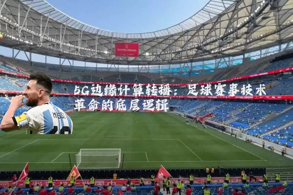 5G边缘计算转播:足球赛事技术革命的底层逻辑